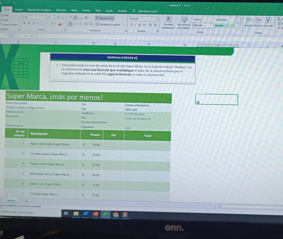 Práctica 17 - Ercel 
Dspesición de página Fórmulas Dutes Revisar Vista Ayuda Acrobat ¿Qué desea hacer? 
Cortar leal 10 A 
Copíar Ajustar texto General Fecha Teléfono 
∑ 
* Copíar formate N 5- Combinar y centrar $-% a condicional = como tabla = Formato Dar formato Normal Bueno Insertar Eliminar Formato 
R 
B 
Fuéntz Alineación Número r Estilos Celdas 
B 
C 
E 
G 
H 
J 
Instrucción (e s) 
Está elaborando la nota de venta de la tienda Super Mørcø. En la hoja de trabajo "Pedidos", en 
la columna IVA cree una fórmula que multiplique el valor de la columna Precio por el 
impuesto indicado en lo celdo FB, copie la fórmula en toda la columna IVA. 
D 
F 
D 
F 
P 
Amlbalotad es nemáto mamliga 
Escribe aquí para buscar