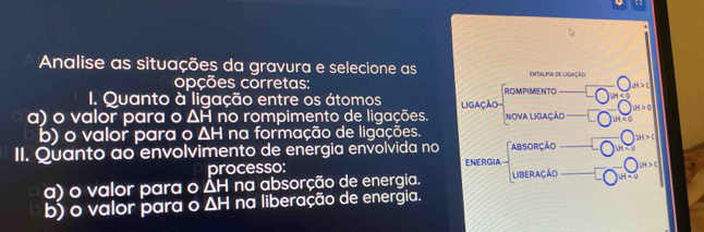 Analise as situações da gravura e selecione as entalpia de ligação 
opções corretas: H>c
I. Quanto à ligação entre os átomos ROMPIMENTO H<0</tex> 
a) o valor para o △ H no rompimento de ligações. Ligação NOVA LIGAÇÃO dt>0
b) o valor para o ΔH na formação de ligações.
SH>C
II. Quanto ao envolvimento de energia envolvida no ENERGIA ABsoRçãO 
processo:
|u|>c|
a) o valor para o △ H na absorção de energia. Liberação 
b) o valor para o ΔH na liberação de energia.