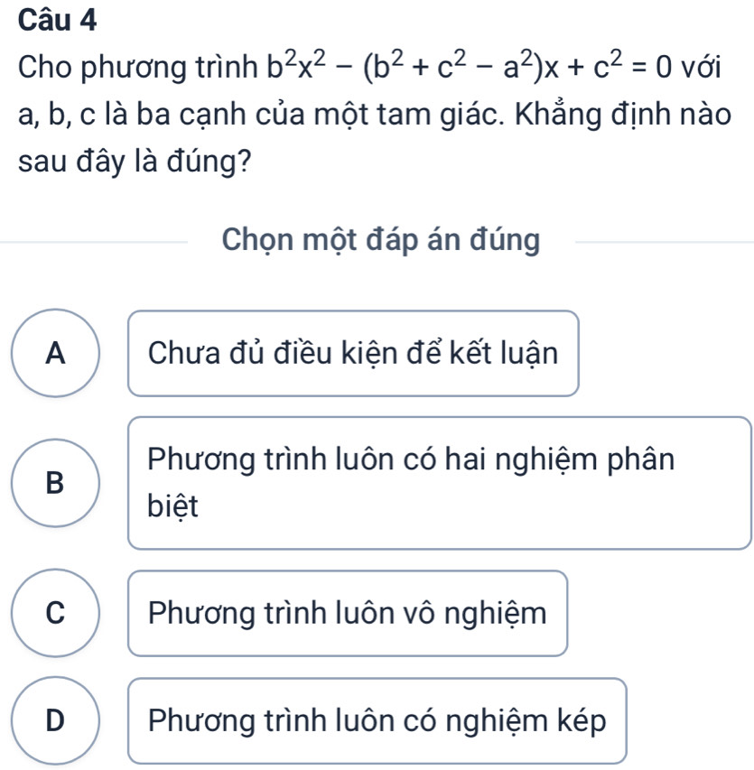 Cho phương trình b^2x^2-(b^2+c^2-a^2)x+c^2=0 với
a, b, c là ba cạnh của một tam giác. Khẳng định nào
sau đây là đúng?
Chọn một đáp án đúng
A Chưa đủ điều kiện để kết luận
Phương trình luôn có hai nghiệm phân
B
biệt
C Phương trình luôn vô nghiệm
D Phương trình luôn có nghiệm kép