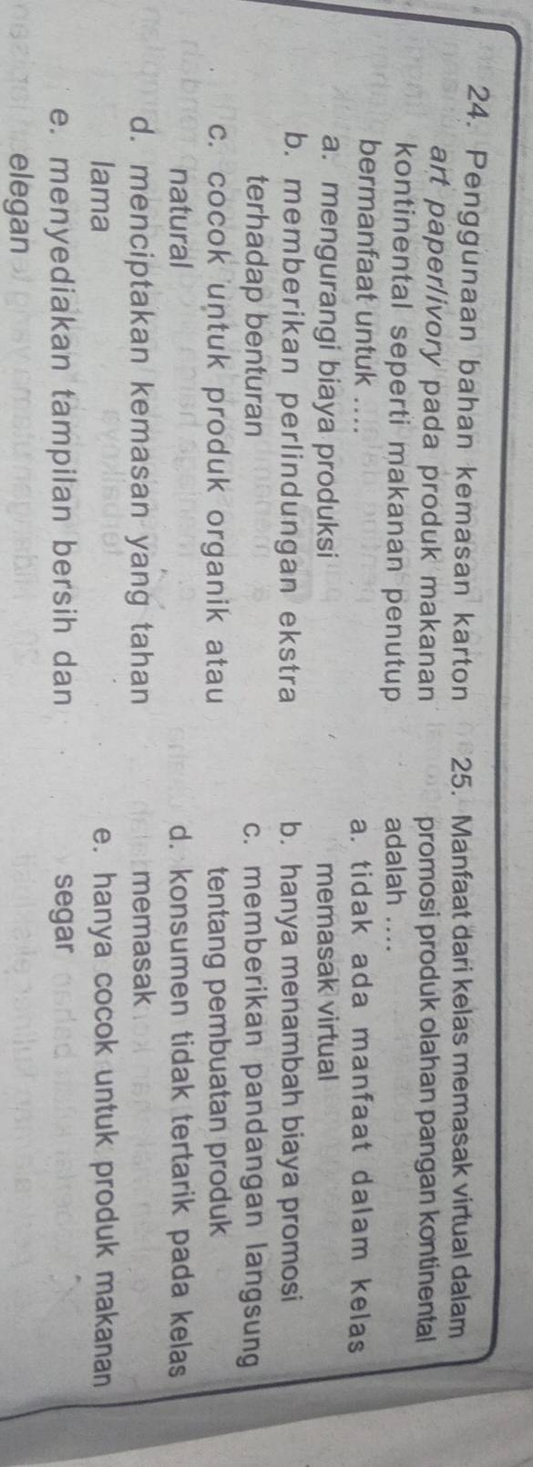 Penggunaan bahan kemasan karton 25. Manfaat dari kelas memasak virtual dalam
art paper/ivory pada produk makanan promosi produk olahan pangan kontinental
kontinental seperti makanan penutup adalah_
bermanfaat untuk ... a. tidak ada manfaat dalam kelas
a. mengurangi biaya produksi memasak virtual
b. memberikan perlindungan ekstra b. hanya menambah biaya promosi
terhadap benturan c. memberikan pandangan langsung
c. cocok untuk produk organik atau tentang pembuatan produk
natural d. konsumen tidak tertarik pada kelas
d. menciptakan kemasan yang tahan memasak
lama e. hanya cocok untuk produk makanan
e. menyediakan tampilan bersih dan segar
elegan