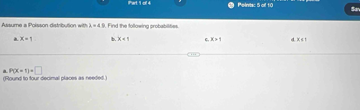 Sav 
Assume a Poisson distribution with lambda =4.9. Find the following probabilities. 
a. X=1 b. X<1</tex> c. X>1 d. X≤ 1
a. P(X=1)=□
(Round to four decimal places as needed.)
