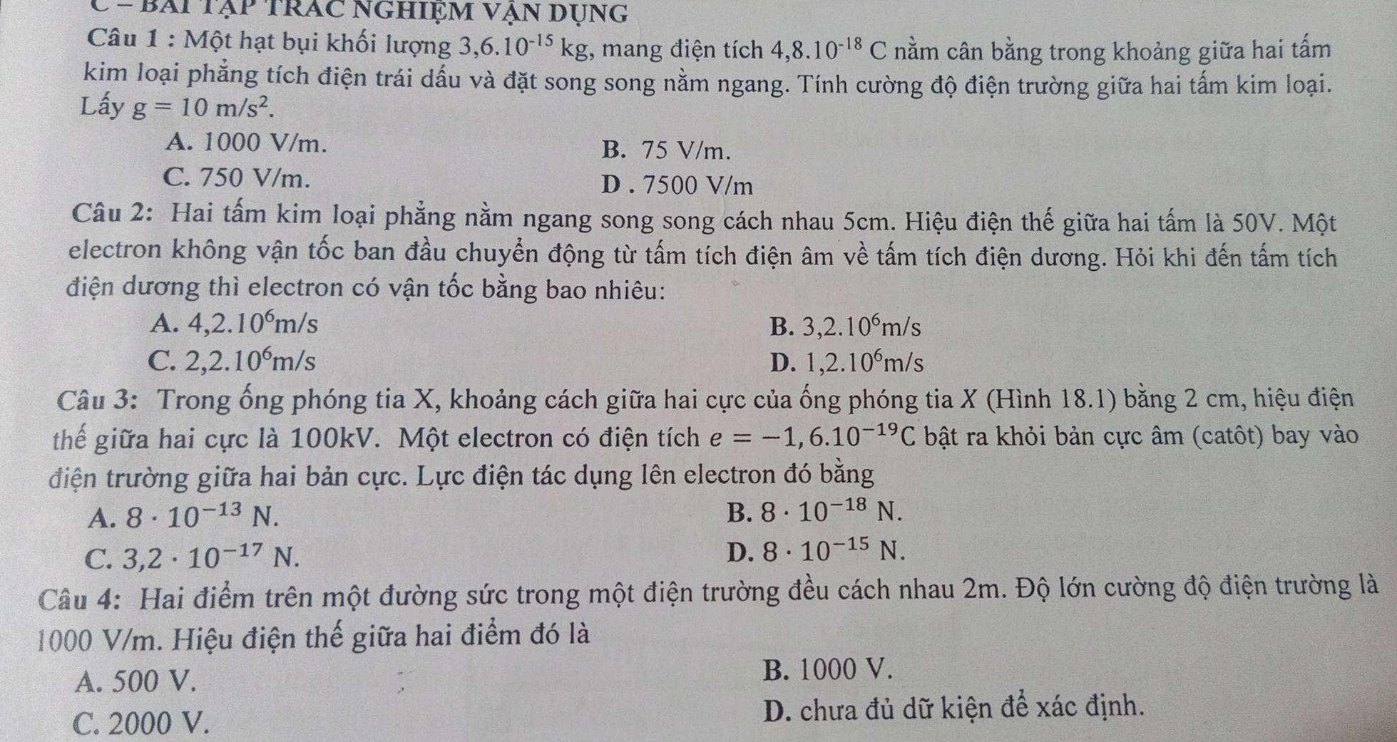 bài Tập trAc nGhiệm vẠn dụng
Câu 1 : Một hạt bụi khối lượng 3,6.10^(-15)kg , mang điện tích 4,8.10^(-18)C nằm cân bằng trong khoảng giữa hai tấm
kim loại phẳng tích điện trái dấu và đặt song song nằm ngang. Tính cường độ điện trường giữa hai tấm kim loại.
Lấy g=10m/s^2.
A. 1000 V/m. B. 75 V/m.
C. 750 V/m. D . 7500 V/m
Câu 2: Hai tấm kim loại phẳng nằm ngang song song cách nhau 5cm. Hiệu điện thế giữa hai tấm là 50V. Một
electron không vận tốc ban đầu chuyển động từ tấm tích điện âm về tấm tích điện dương. Hỏi khi đến tấm tích
điện dương thì electron có vận tốc bằng bao nhiêu:
A. 4,2.10^6m/s B. 3,2.10^6m/s
C. 2,2.10^6m/s D. 1,2.10^6m/s
Câu 3: Trong ống phóng tia X, khoảng cách giữa hai cực của ống phóng tia X (Hình 18.1) bằng 2 cm, hiệu điện
thểế giữa hai cực là 100kV. Một electron có điện tích e=-1,6.10^(-19)C bật ra khỏi bản cực âm (catôt) bay vào
điện trường giữa hai bản cực. Lực điện tác dụng lên electron đó bằng
A. 8· 10^(-13)N. B. 8· 10^(-18)N.
C. 3,2· 10^(-17)N. D. 8· 10^(-15)N.
Câu 4: Hai điểm trên một đường sức trong một điện trường đều cách nhau 2m. Độ lớn cường độ điện trường là
1000 V/m. Hiệu điện thế giữa hai điểm đó là
A. 500 V. B. 1000 V.
C. 2000 V. D. chưa đủ dữ kiện để xác định.