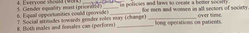 Everyone should (work) 
5. Gender equality must (prioritize)_ in policies and laws to create a better society. 
6. Equal opportunities could (provide) _for men and women in all sectors of society. 
7. Social attitudes towards gender roles may (change) _over time. 
8. Both males and females can (perform) _long operations on patients.