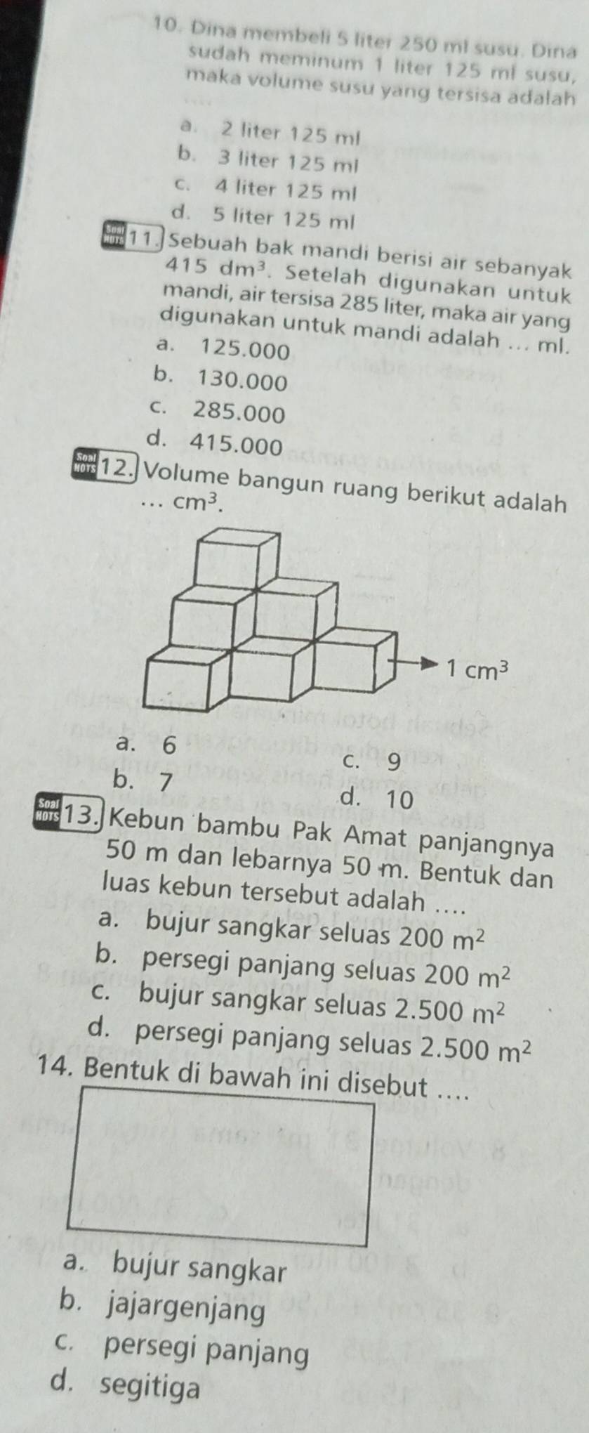 Dina membeli 5 liter 250 ml susu. Dina
sudah meminum 1 liter 125 ml susu,
maka volume susu yang tersisa adalah
a. 2 liter 125 ml
b. 3 liter 125 ml
c. 4 liter 125 ml
d. 5 liter 125 ml
11.] Sebuah bak mandi berisi air sebanyak
415dm^3. Setelah digunakan untuk
mandi, air tersisa 285 liter, maka air yang
digunakan untuk mandi adalah ... ml.
a. 125.000
b. 130.000
c. 285,000
d. 415.000
12.]Volume bangun ruang berikut adalah
cm^3.
a. 6
c. 9
b.7 d. 10
13. Kebun bambu Pak Amat panjangnya
50 m dan lebarnya 50 m. Bentuk dan
luas kebun tersebut adalah ....
a. bujur sangkar seluas 200m^2
b. persegi panjang seluas 200m^2
c. bujur sangkar seluas 2.500m^2
d. persegi panjang seluas 2.500m^2
14. Bentuk di bawah ini disebut …...
a. bujur sangkar
b. jajargenjang
c. persegi panjang
d. segitiga