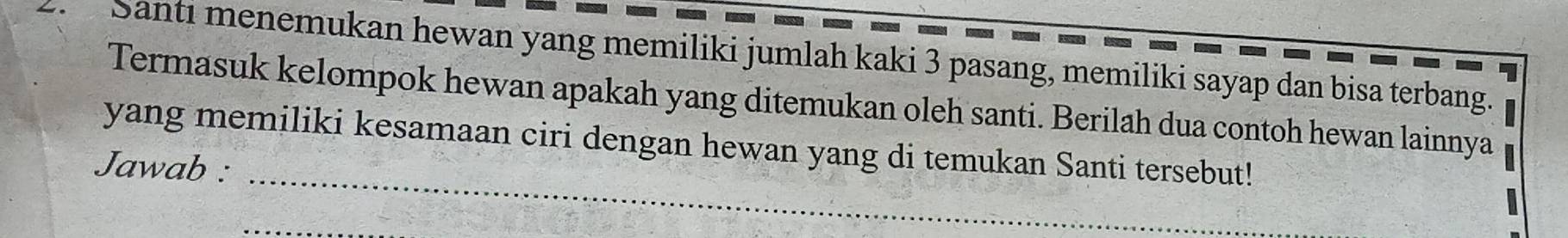 Santi menemukan hewan yang memiliki jumlah kaki 3 pasang, memiliki sayap dan bisa terbang. 
Termasuk kelompok hewan apakah yang ditemukan oleh santi. Berilah dua contoh hewan lainnya 
_ 
yang memiliki kesamaan ciri dengan hewan yang di temukan Santi tersebut! 
Jawab : 
_