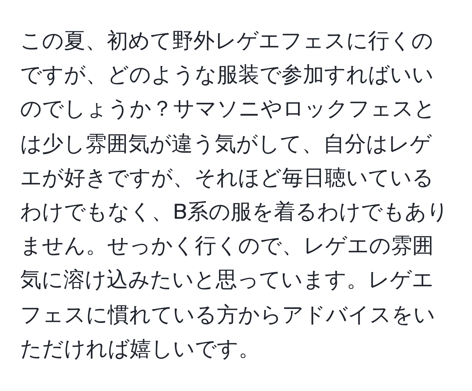 この夏、初めて野外レゲエフェスに行くのですが、どのような服装で参加すればいいのでしょうか？サマソニやロックフェスとは少し雰囲気が違う気がして、自分はレゲエが好きですが、それほど毎日聴いているわけでもなく、B系の服を着るわけでもありません。せっかく行くので、レゲエの雰囲気に溶け込みたいと思っています。レゲエフェスに慣れている方からアドバイスをいただければ嬉しいです。