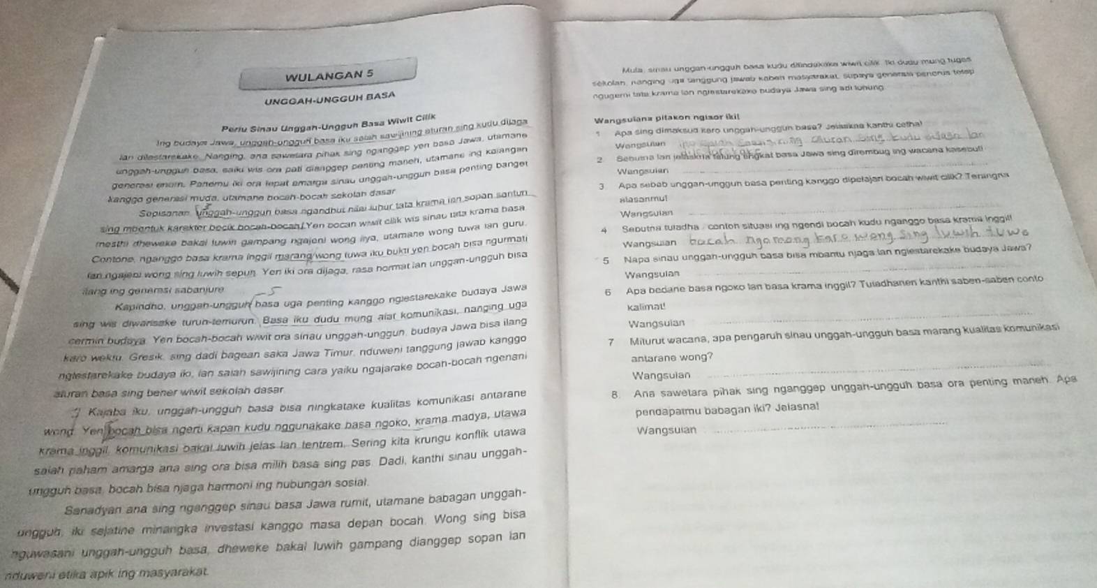 WULANGAN 5  Mula, siau unggan-ungguh baka kudu difindakaka wiwn clk. to dudy mung tuges
o k olan, nanging vg a tanggung jswab kaben matatrakat supaya genersta penoris totsp
UNGÔAH·ÜNGGÜH BASÁ ngugeri tate knama ion ngrastarekake budaya Jawa sing ad lohung 
Periu Sinau Unggah-Ungguh Basa Wiwit Cilik
Apa sing dimaksud kero unggah-unggun base? Jeisska kanthi cetha!
Ing budays Jawa, unggen-ungguf basa iku seish sawilining sturan sing kudu dijaga Wangsuiana pitakon ngisor iki!_
Wangsulen
ian dilestarskake, Nanging, ar a sawesara pihak sing nganggep yon basa Jawa, utamane
unggah-unggun basa, saiku wis ora pati clanggep penting maneh, utamane ing kalangan
denerest enor. Patteru iki ora lepat amarga sinau unggah-ungguh basa penting banger 2. Sebuma lan jelaakn a talung angkat basa Jawa sing dirembug ing wacana kasebuti
Wangsulan
kanggo generasi muda, utamane bocah-bocah sekolah dasar 3  Apa sebab unggan-unggun basa penting kanggo dipelajan bocah wiwit cilik? Teningna
Sopisonan nggun basa ngandbut nãai lubur tata krama ian sopan santun Alasanmul_
sing mbentuk karakter becik bocan-bocan. Yen bocan wwit clik wis sinau tata krama basa Wangsulan
rnesthi dhewake bakai luwin gampang ngajeni wong iya, utamane wong tuwa lan guru.  Sebutna tuladha , conton situasi ing ngendi bocah kudu nganggo basa krama inggil
Contone, nganggó basa krama inggil marang/wong tuwa iku bukt yen bocah bisa ngurmati Wangsuian_
ian ngajeni wong sing luwih sepun. Yen iki ora dijaga, rasa hormat ian unggan-ungguh bisa 5  Napa sinau unggan-ungguh basa bisa mbantu njaga lan nglestarckake budaya Jawa
ang ing generst sabanjure Wangsulan
Kapindho, unggah-ungguh basa uga penting kanggo nglestarekake budaya Jawa 6 Apa bedane basa ngoko Ian basa krama inggil? Tuiadhanen kanthi saben-saben conto
sing wis diwanisake turun-temurun. Basa iku dudu mung alat komunikasi, nanging uga kalimat!_
cermin budaya. Yen bocah-bocah wiwit ora sinau unggah-unggun, budaya Jawa bisa ilang Wangsuian
karo wekiu. Gresik, sing dadi bagean saka Jawa Timur, nduweni tanggung jawab kanggo 7 Miturut wacana, apa pengaruh sinau unggah-ungguh basa marang kualitas komunikasi
nglestarekake budaya ik, ian saian sawijining cara yaiku ngajarake bocan-bocah ngenani antarane wong?_
Wangsuian
aluran basa sing bener wiwil sekolah dasar .
' Kajaba iku, unggah-ungguh basa bisa ningkatake kualitas komunikasi antarane 8. Ana sawetara pihak sing nganggep unggah-ungguh basa ora penting maneh. Apa
wond Yen ah bisa ngerti kapan kudu nggunakake basa ngoko, krama madya, ulawa pendapatmu babagan iki? Jalasna!
krama inggil, komunikasi bakal luwin jelas Ian tentrem. Sering kita krungu konflik utawa Wangsuian
saiah paham amarga ana sing ora bisa milih basa sing pas. Dadi, kanthi sinau unggah-
ungguh basa, bocah bisa njaga harmoni ing nubungan sosial.
Sanadyan ana sing nganggep sinau basa Jawa rumit, ulamane babagan unggah-
ungguh, iki sejatine minangka investasi kanggo masa depan bocah. Wong sing bisa
nguwasani unggah-ungguh basa, dheweke bakal luwih gampang dianggep sopan ian
nduweni etika apik ing masyarakat .