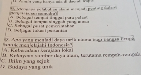 D. Angin yang hanya ada di dacrah tropis
6. Mengapa pelabuhan alami menjadi penting dalam
penjelajahan samudra?
A. Sebagai tempat tinggal para pelaut
B. Sebagai tempat singgah yang aman
C. Sebagai pusat pemerintahan
D. Seḫagai lokasi pertanian
7. Apa yang menjadi daya tarik utama bagi bangsa Eropa
untuk menjelajahi Indonesia?
A. Keberadaan kerajaan lokal
B. Kekayaan sumber daya alam, terutama rempah-rempah
C. Iklim yang sejuk
D. Budaya yang unik