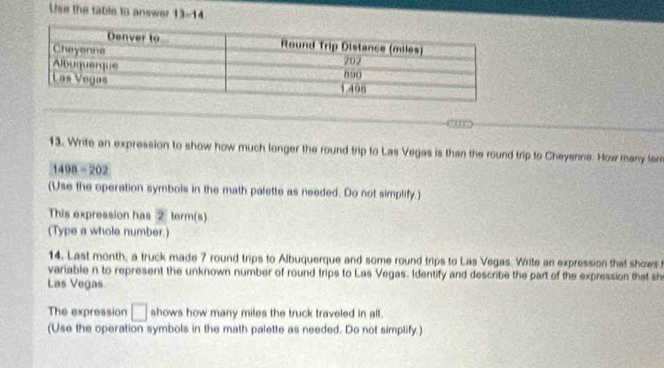 Use the table to answer 13-14 
13. Write an expression to show how much longer the round trip to Las Vegas is than the round trip to Cheyenne. How many fer
1408=202
(Use the operation symbols in the math palette as needed. Do not simplify.) 
This expression has 2 term(s) 
(Type a whole number.) 
14. Last month, a truck made 7 round trips to Albuquerque and some round trips to Las Vegas. Write an expression that shows 
variable n to represent the unknown number of round trips to Las Vegas. Identify and describe the part of the expression that sh 
Las Vegas. 
The expression □ shows how many miles the truck traveled in all. 
(Use the operation symbols in the math palette as needed. Do not simplify.)