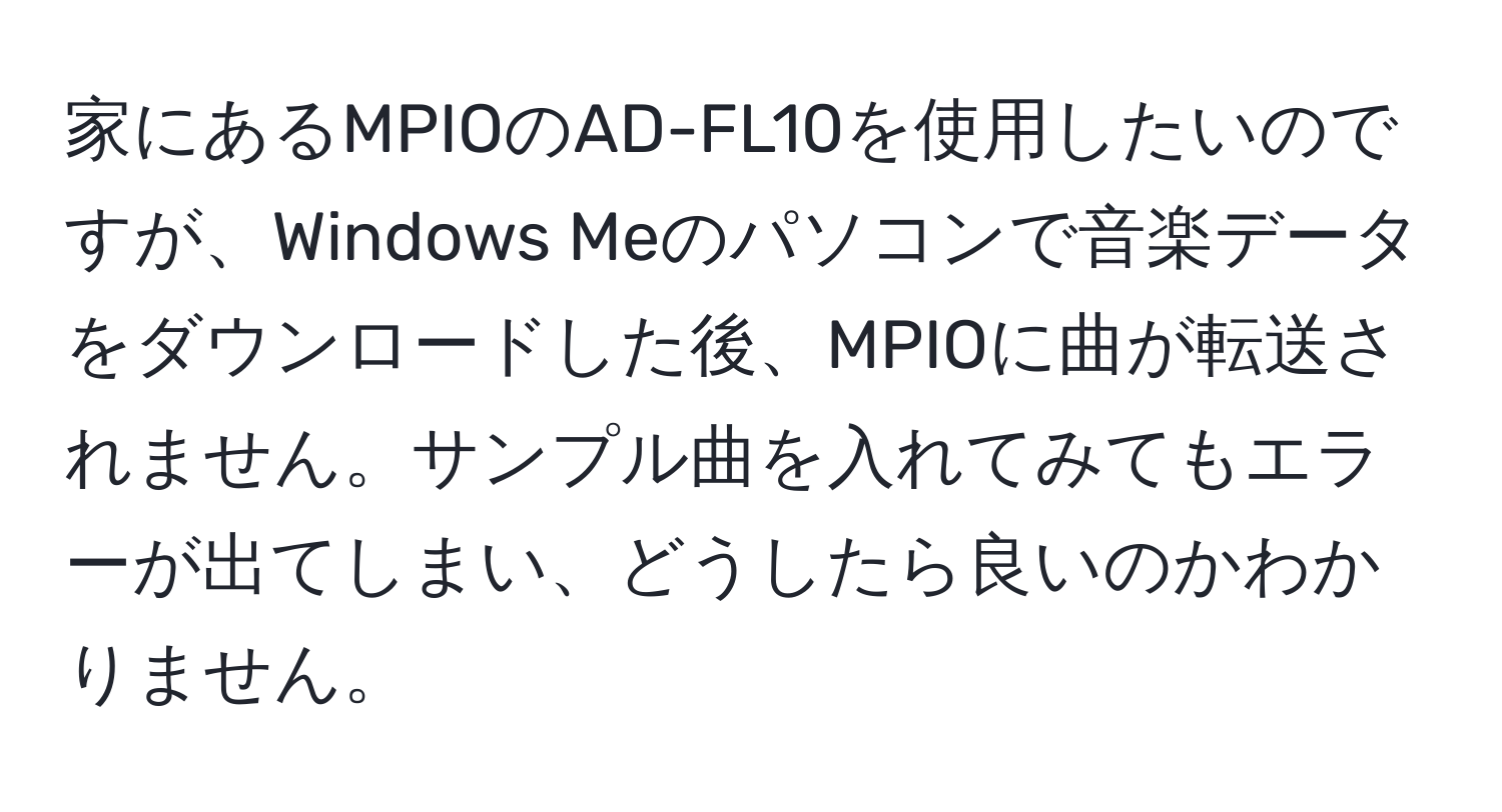 家にあるMPIOのAD-FL10を使用したいのですが、Windows Meのパソコンで音楽データをダウンロードした後、MPIOに曲が転送されません。サンプル曲を入れてみてもエラーが出てしまい、どうしたら良いのかわかりません。