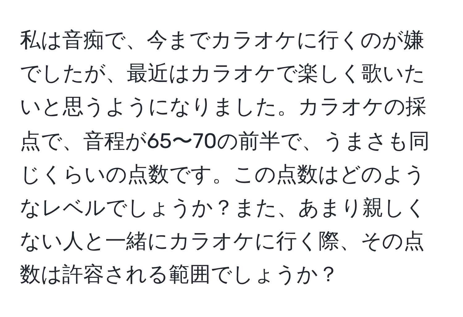 私は音痴で、今までカラオケに行くのが嫌でしたが、最近はカラオケで楽しく歌いたいと思うようになりました。カラオケの採点で、音程が65〜70の前半で、うまさも同じくらいの点数です。この点数はどのようなレベルでしょうか？また、あまり親しくない人と一緒にカラオケに行く際、その点数は許容される範囲でしょうか？