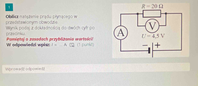 Oblicz natężenie prądu płynącego w
przedstawionym obwodzie.
Wynik podaj z dokładnością do dwóch cyfr po 
przecinku.
Pamiętaj o zasadach przybliżania wartości!
W odpowiedzi wpisz: Iapprox ...A (1 punkt)
Wprowadź odpowiedź