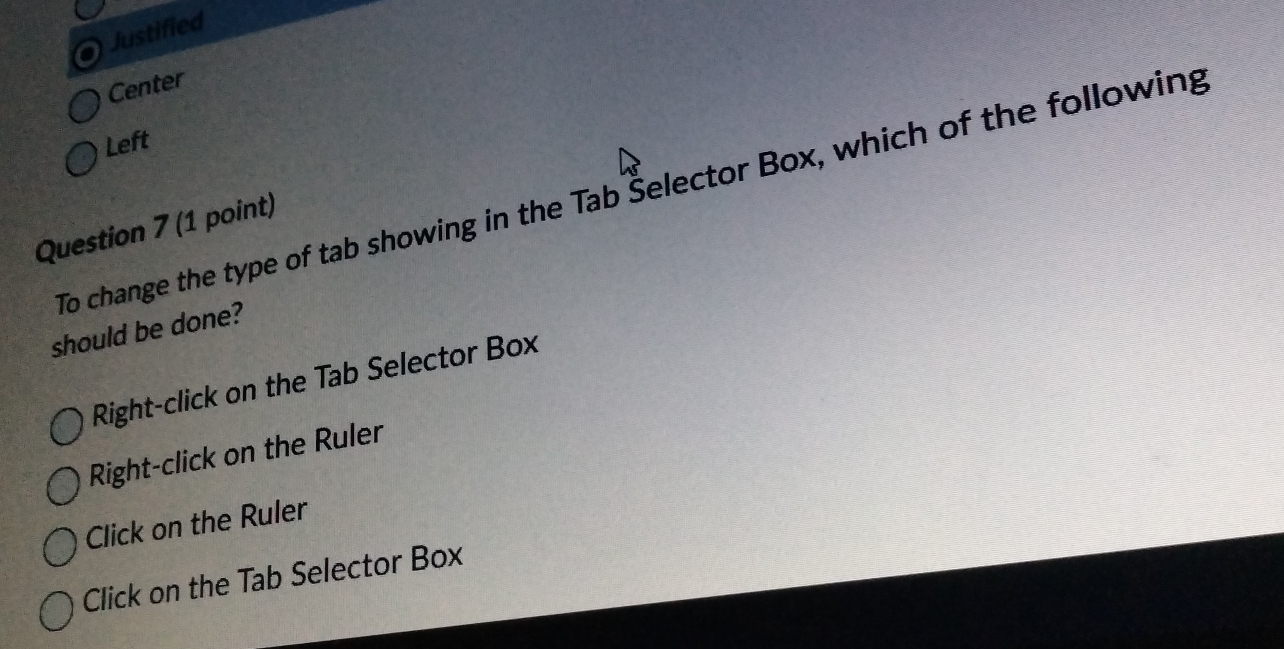 Justified
Center
Left
To change the type of tab showing in the Tab Šelector Box, which of the following
Question 7 (1 point)
should be done?
Right-click on the Tab Selector Box
Right-click on the Ruler
Click on the Ruler
Click on the Tab Selector Box