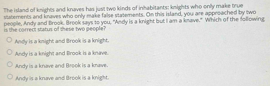 The island of knights and knaves has just two kinds of inhabitants: knights who only make true
statements and knaves who only make false statements. On this island, you are approached by two
people, Andy and Brook. Brook says to you, “Andy is a knight but I am a knave.” Which of the following
is the correct status of these two people?
Andy is a knight and Brook is a knight.
Andy is a knight and Brook is a knave.
Andy is a knave and Brook is a knave.
Andy is a knave and Brook is a knight.