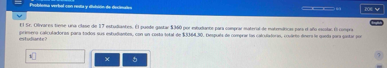 Problema verbal con resta y división de decimales 
_. ZOE 
El Sr. Olivares tiene una clase de 17 estudiantes. Él puede gastar $360 por estudiante para comprar material de matemáticas para el año escolar. Él compra 
primero calculadoras para todos sus estudiantes, con un costo total de $3364.30. Después de comprar las calculadoras, ¿cuánto dinero le queda para gastar por 
estudiante? 
? 
× 5