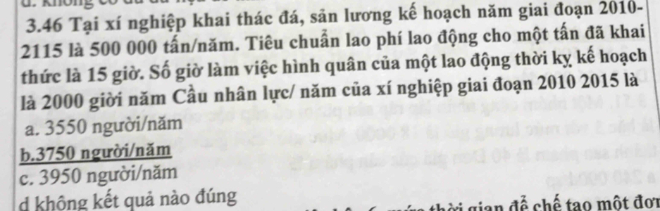 3.46 Tại xí nghiệp khai thác đá, sản lương kế hoạch năm giai đoạn 2010 -
2115 là 500 000 tấn/năm. Tiêu chuẩn lao phí lao động cho một tấn đã khai
thức là 15 giờ. Số giờ làm việc hình quân của một lao động thời kỵ kế hoạch
là 2000 giời năm Cầu nhân lực/ năm của xí nghiệp giai đoạn 2010 2015 là
a. 3550 người/năm
b. 3750 người/năm
c. 3950 người/năm
d không kết quả nào đúng
gian để chế tạo một đơi