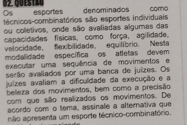 QuESTAu 
Os esportes denominados como 
técnicos-combinatórios são esportes individuais 
ou coletivos, onde são avaliadas algumas das 
capacidades físicas, como força, agilidade, 
velocidade, flexibilidade, equilíbrio. Nesta 
modalidade específica os atletas devem 
executar uma sequência de movimentos e 
serão avaliados por uma banca de juízes. Os 
juízes avaliam a dificuldade da execução e a 
beleza dos movimentos, bem como a precisão 
com que são realizados os movimentos. De 
acordo com o tema, assinale a alternativa que 
não apresenta um esporte técnico-combinatório.