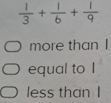  1/3 + 1/6 + 1/9 
more than I 
equal to I 
less than I