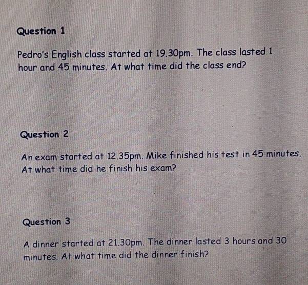 Pedro's English class started at 19.30pm. The class lasted 1
hour and 45 minutes. At what time did the class end? 
Question 2 
An exam started at 12.35pm. Mike finished his test in 45 minutes. 
At what time did he finish his exam? 
Question 3 
A dinner started at 21.30pm. The dinner lasted 3 hours and 30
minutes. At what time did the dinner finish?