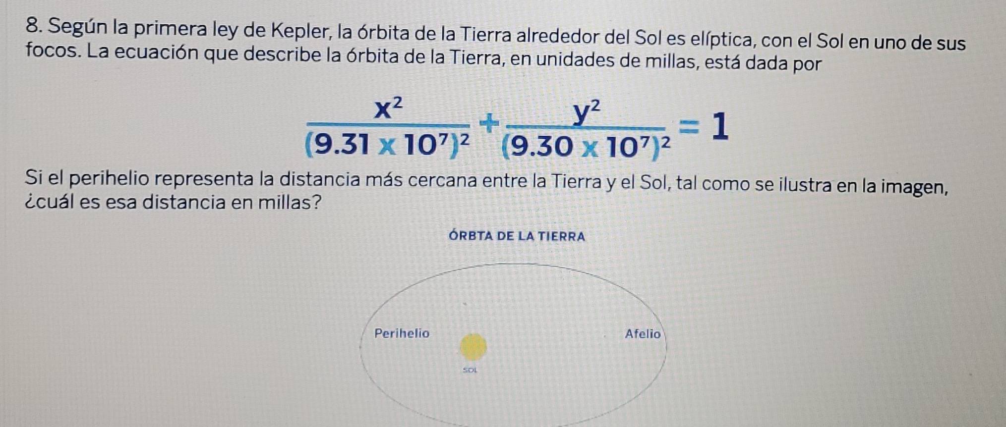 Según la primera ley de Kepler, la órbita de la Tierra alrededor del Sol es elíptica, con el Sol en uno de sus 
focos. La ecuación que describe la órbita de la Tierra, en unidades de millas, está dada por
frac x^2(9.31* 10^7)^2+frac y^2(9.30* 10^7)^2=1
Si el perihelio representa la distancia más cercana entre la Tierra y el Sol, tal como se ilustra en la imagen, 
¿cuál es esa distancia en millas?