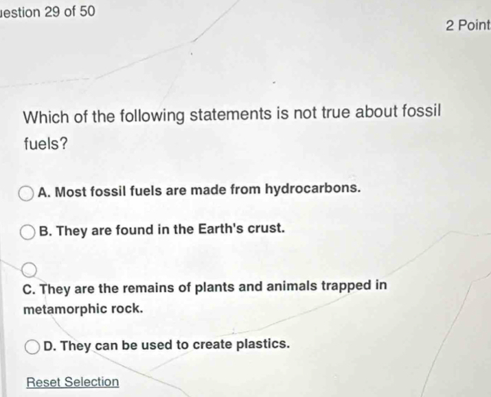 estion 29 of 50
2 Point
Which of the following statements is not true about fossil
fuels?
A. Most fossil fuels are made from hydrocarbons.
B. They are found in the Earth's crust.
C. They are the remains of plants and animals trapped in
metamorphic rock.
D. They can be used to create plastics.
Reset Selection