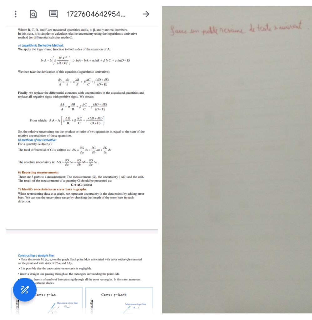 1727604642954...
Where B, C, D, and E are measured quantities and k, α, β, and γ are real numbers.
In this case, it is simpler to calculate relative uncertainty using the logarithmic derivative
method (or differential calculus method).
) Logarithmic Derivative Method:
We apply the logarithmic function to both sides of the equation of A:
A=ln (k B^2· C^5/(D+EF=ln A=ln k+aln B+beta ln C+gamma ln (D+E) 
We then take the derivative of this equation (logarithmic derivative):
 dA/A = dk/k +alpha  dB/B +beta  dC/C +gamma  ((dD+dE))/(D+E) 
Finally, we replace the differential elements with uncertainties in the associated quantities and
replace all negative signs with positive signs. We obtain:
 AA/A =alpha  AB/B +beta  AC/C +gamma  ((AD+AE))/(D+E) 
From which: △ A=A[alpha  △ B/B +beta  △ C/C +gamma  ((△ D+△ E))/(D+E) ]
So, the relative uncertainty on the product or ratio of two quantities is equal to the sum of the
relative uncertainties of these quantities.
b) Methods of the Derivative:
For a quantity G=f(a,b,c)
The total differential of G is written as: dG= partial G/partial a da+ partial G/partial b db+ partial G/partial c dc
The absolute uncertainty is: △ G= 2G/2a △ a+ 2G/2b △ b+ 2G/2c △ c.
6) Reporting measurements:
There are 3 parts to a measurement: The measurement (G), the uncertainty ( AG) and the unit.
The result of the measurement of a quantity G should be presented as:
G ± AG (units)
7) Identify uncertainties as error bars in graphs.
When representing data as a graph, we represent uncertainty in the data points by adding error
bars. We can see the uncertainty range by checking the length of the error bars in each
direction.
Constructing a straight line:
• Place the points M, (x,, y,) on the graph. Each point M, is associated with error rectangle centered
on the point and with sides of 2∆x, and 2Ay,.
• It is possible that the uncertainty on one axis is negligible.
• Draw a straight line passing through all the rectangles surrounding the points Mi.
there is a bundle of lines passing through all the error rectangles. In this case, represent
extreme slopes.

urve : y=k.x Curve : y=kx+b
ξ
Maxmum slope line 5 Maximum slupe line
15