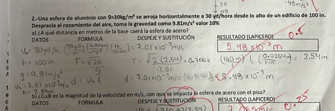 2.-Una esfera de aluminio con 9=30kg/m^3 se arroja horizontalmente a 30 γd /hora desde lo alto de un edificio de 100 in. 
Desprecia el rozamiento del aire, toma la gravedad como 9.81m/s^2 valor 10%
a) ¿A qué distancia en metros de la base caerá la esfera de acero? 
DATOS FORMULA DESPEJE Y SUSTITUCIÓN RESULTADO (LAPICERO) 
1 
C 
。 
A 
1 
e b) ¿Cuál es la magnitud de la velocidad en m/s, con que se impacta la esfera de acero con el piso? 
C DATOS FORMULA DESPEJE Y SUSTITUCIóN RESULTADO (LAPICERO) 
A