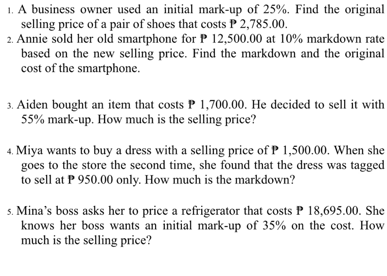 A business owner used an initial mark-up of 25%. Find the original 
selling price of a pair of shoes that costs P 2,785.00. 
2. Annie sold her old smartphone for P 12,500.00 at 10% markdown rate 
based on the new selling price. Find the markdown and the original 
cost of the smartphone. 
3. Aiden bought an item that costs P 1,700.00. He decided to sell it with
55% mark-up. How much is the selling price? 
4. Miya wants to buy a dress with a selling price of P 1,500.00. When she 
goes to the store the second time, she found that the dress was tagged 
to sell at P 950.00 only. How much is the markdown? 
s. Mina’s boss asks her to price a refrigerator that costs P 18,695.00. She 
knows her boss wants an initial mark-up of 35% on the cost. How 
much is the selling price?