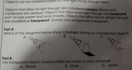 Objects can be classified based on now light travels through them.
Objects that allow no light through are considered opaque. Blocks and
cardboard are opaque. Objects that allow some light through are translucent,
such as wax paper and lamp shades. Objects that allow almost all light through
are classified as transparent. Glasses and windows are transparent,
Part A
Which of the diagrams below show a flashlight shining on a transparent object?
A.
B.
C.
Part B
The transparent object could possibly be made of which material?
A. Wood B. Glass C. Metal