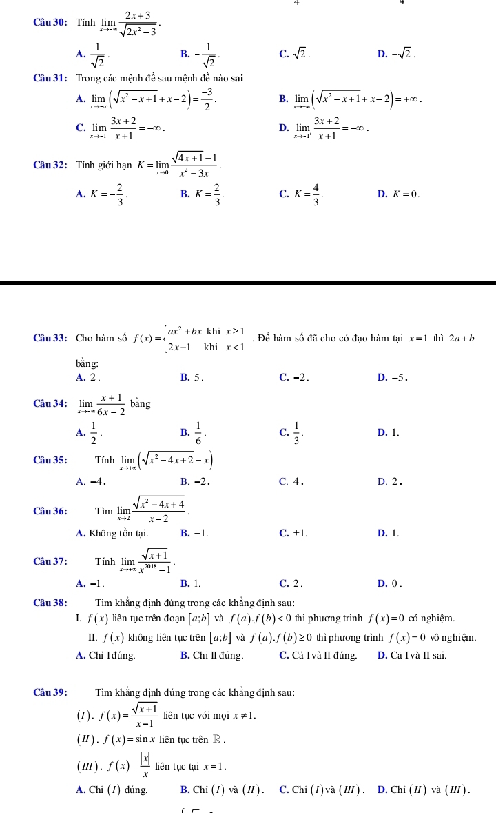 Tính limlimits _xto -∈fty  (2x+3)/sqrt(2x^2-3) .
A.  1/sqrt(2) · B. - 1/sqrt(2) . C. sqrt(2). D. -sqrt(2).
Câu 31: Trong các mệnh đề sau mệnh đề nào sai
A. limlimits _xto -∈fty (sqrt(x^2-x+1)+x-2)= (-3)/2 . B. limlimits _xto +∈fty (sqrt(x^2-x+1)+x-2)=+∈fty .
C. limlimits _xto -1^- (3x+2)/x+1 =-∈fty . limlimits _xto -1^+ (3x+2)/x+1 =-∈fty .
D.
Câu 32: Tính giới hạn K=limlimits _xto 0 (sqrt(4x+1)-1)/x^2-3x .
A. K=- 2/3 . B. K= 2/3 . C. K= 4/3 . D. K=0.
Câu 33: Cho hàm số f(x)=beginarrayl ax^2+bxkhix≥ 1 2x-1khix<1endarray.. Để hàm số đã cho có đạo hàm tại x=1 thì 2a+b
bằng:
A. 2 . B. 5 . C. -2 . D. -5 .
Câu 34: limlimits _xto -∈fty  (x+1)/6x-2 bang
B.
A.  1/2 .  1/6 · C.  1/3 . D. 1.
Câu 35: Tính limlimits _xto +∈fty (sqrt(x^2-4x+2)-x)
A. -4. B. -2. C. 4 . D. 2 .
Câu 36: Tìm limlimits _xto 2 (sqrt(x^2-4x+4))/x-2 .
A. Không tồn tại. B. −1. C. ±1. D. 1.
Câu 37: Tính limlimits _xto +∈fty  (sqrt(x+1))/x^(2018)-1 .
A. -1 B. 1. C. 2 . D. 0) .
Câu 38: Tìm khẳng định đúng trong các khẳng định sau:
I. f(x) liên tục trên đoạn [a;b] và f(a).f(b)<0</tex> thì phương trình f(x)=0 có nghiệm.
II. f(x) không liên tục trên [a;b] và f(a).f(b)≥ 0 thì phương trình f(x)=0 vô nghiệm.
A. Chi I đúng. B. Chỉ Ⅱ đúng. C. Cả I và II đúng. D. Cả I và II sai.
Câu 39: Tìm khẳng định đúng trong các khẳng định sau:
(1). f(x)= (sqrt(x+1))/x-1  liên tục với mọi x!= 1.
(Ⅱ). f(x)=sin x liên tục trên R .
(I). f(x)= |x|/x  liên tục tại x=1.
A. Chi (1) đúng. B. Chi(I)va(II) C. Chi(I)va(III) D. Chi(II)va(III).