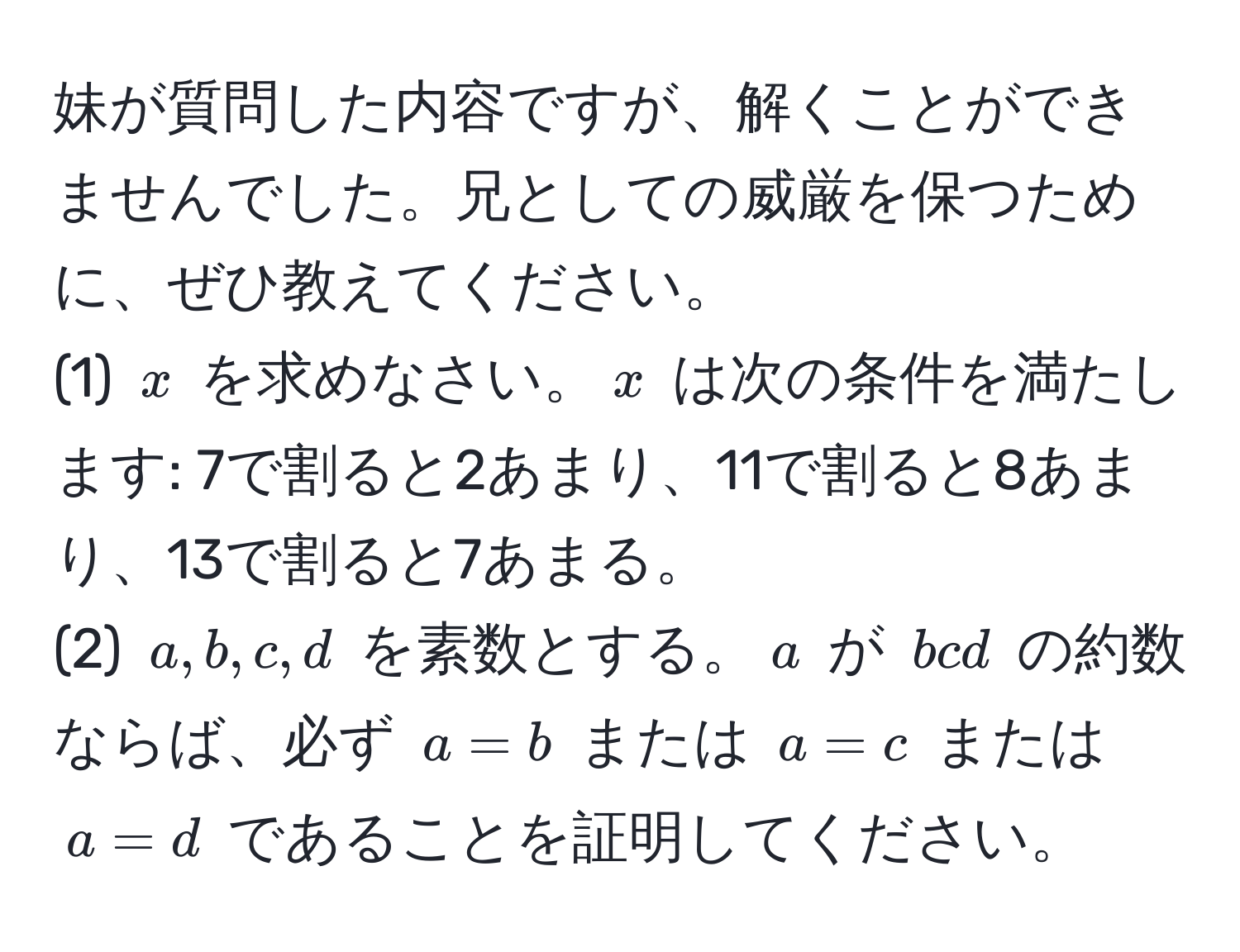 妹が質問した内容ですが、解くことができませんでした。兄としての威厳を保つために、ぜひ教えてください。  
(1) $x$ を求めなさい。$x$ は次の条件を満たします: 7で割ると2あまり、11で割ると8あまり、13で割ると7あまる。  
(2) $a, b, c, d$ を素数とする。$a$ が $bcd$ の約数ならば、必ず $a = b$ または $a = c$ または $a = d$ であることを証明してください。