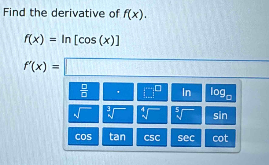 Find the derivative of f(x).
f(x)=ln [cos (x)]
f'(x)=□
 □ /□  
□^(□) In log _□ 
sqrt() sqrt[3]() sqrt[4]() sqrt[5]() sin
cos tan csc sec cot