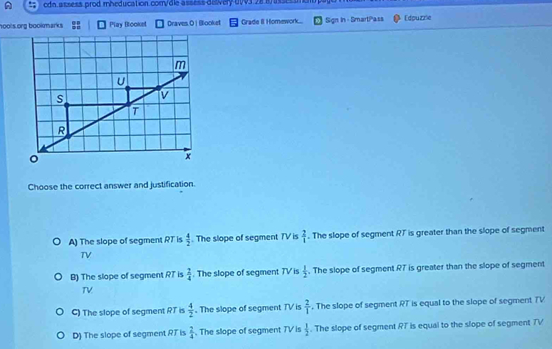 00v3.28.8/assessmet 
hools.org bookmarks ; Play Blooket Draves.O | Blooket Grade 8 Homework... Sign In - SmartPass Edpuzzie
Choose the correct answer and justification.
A) The slope of segment RT is  4/2  The slope of segment TV is  2/1 . The slope of segment RT is greater than the slope of segment
TV
B) The slope of segment RT is  2/4 . The slope of segment 7V is  1/2 . The slope of segment RT is greater than the slope of segment
TV
C) The slope of segment RT is  4/2  The slope of segment TV is  2/1 . The slope of segment RT is equal to the slope of segment TV
D) The slope of segment RT is  2/4 . The slope of segment TV is  1/2 . The slope of segment RT is equal to the slope of segment TV