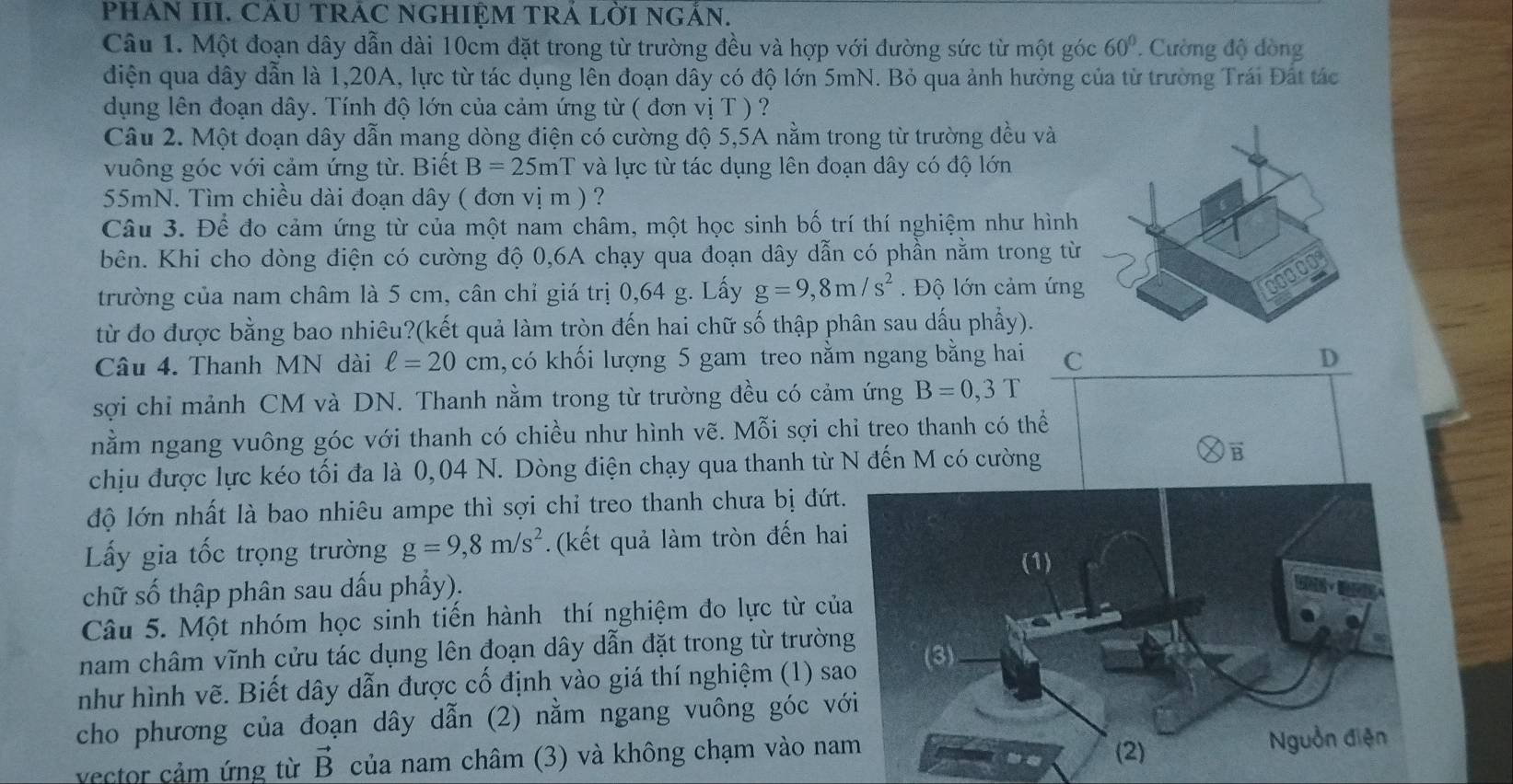 PHAN III. CÁU TRÁC NGHIỆM TRÁ LỜI NGÂN.
Câu 1. Một đoạn dây dẫn dài 10cm đặt trong từ trường đều và hợp với đường sức từ một góc 60°. Cường độ dòng
điện qua dây dẫn là 1,20A, lực từ tác dụng lên đoạn dây có độ lớn 5mN. Bỏ qua ảnh hưởng của từ trường Trái Đất tác
dụng lên đoạn dây. Tính độ lớn của cảm ứng từ ( đơn vị T ) ?
Câu 2. Một đoạn dây dẫn mang dòng điện có cường độ 5,5A nằm trong từ trường đều và
vuông góc với cảm ứng từ. Biết B=25 mT và lực từ tác dụng lên đoạn dây có độ lớn
55mN. Tìm chiều dài đoạn dây ( đơn vị m ) ?
Câu 3. Để đo cảm ứng từ của một nam châm, một học sinh bố trí thí nghiệm như hình
bên. Khi cho dòng điện có cường độ 0,6A chạy qua đoạn dây dẫn có phần nằm trong từ
trường của nam châm là 5 cm, cân chỉ giá trị 0,64 g. Lấy g=9,8m/s^2.  Độ lớn cảm ứng
từ đo được bằng bao nhiêu?(kết quả làm tròn đến hai chữ số thập phân sau dấu phẩy).
Câu 4. Thanh MN dài ell =20cm ,có khối lượng 5 gam treo nằm ngang bằng hai C D
sợi chỉ mảnh CM và DN. Thanh nằm trong từ trường đều có cảm ứng B=0,3T
nằm ngang vuông góc với thanh có chiều như hình vẽ. Mỗi sợi chỉ treo thanh có thể
chịu được lực kéo tối đa là 0,04 N. Dòng điện chạy qua thanh từ N đến M có cường
vector B
độ lớn nhất là bao nhiêu ampe thì sợi chỉ treo thanh chưa bị đứt
Lấy gia tốc trọng trường g=9,8m/s^2. (kết quả làm tròn đến ha
chữ số thập phân sau dấu phẩy).
Câu 5. Một nhóm học sinh tiến hành thí nghiệm đo lực từ củ
nam châm vĩnh cửu tác dụng lên đoạn dây dẫn đặt trong từ trườn
như hình vẽ. Biết dây dẫn được cố định vào giá thí nghiệm (1) s
cho phương của đoạn dây dẫn (2) nằm ngang vuông góc v
vector cảm ứng từ vector B của nam châm (3) và không chạm vào na