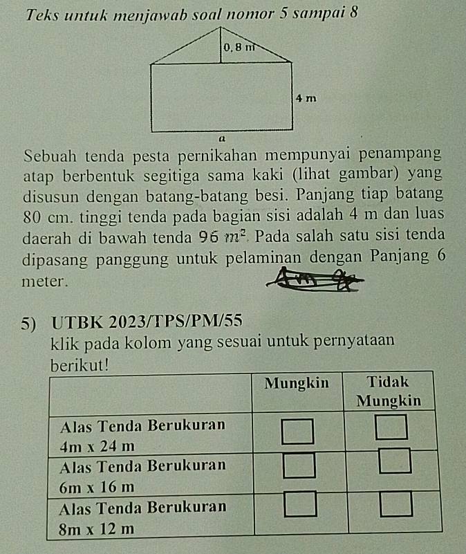 Teks untuk menjawab soal nomor 5 sampai 8
Sebuah tenda pesta pernikahan mempunyai penampang
atap berbentuk segitiga sama kaki (lihat gambar) yang
disusun dengan batang-batang besi. Panjang tiap batang
80 cm. tinggi tenda pada bagian sisi adalah 4 m dan luas
daerah di bawah tenda 96m^2 Pada salah satu sisi tenda
dipasang panggung untuk pelaminan dengan Panjang 6
meter.
5) UTBK 2023/TPS/PM/55
klik pada kolom yang sesuai untuk pernyataan