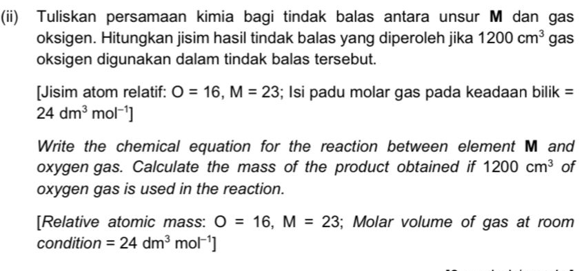 (ii) Tuliskan persamaan kimia bagi tindak balas antara unsur M dan gas 
oksigen. Hitungkan jisim hasil tindak balas yang diperoleh jika 1200cm^3 gas 
oksigen digunakan dalam tindak balas tersebut. 
[Jisim atom relatif: O=16, M=23; Isi padu molar gas pada keadaan bilik =
24dm^3mol^(-1)]
Write the chemical equation for the reaction between element M and 
oxygen gas. Calculate the mass of the product obtained if 1200cm^3 of 
oxygen gas is used in the reaction. 
[Relative atomic mass: O=16, M=23; Molar volume of gas at room 
condition =24dm^3mol^(-1)]