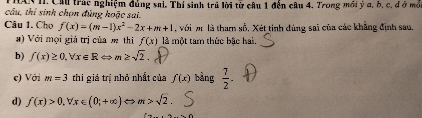 PHAN II. Cầu trác nghiệm đúng sai. Thí sinh trả lời từ câu 1 đến câu 4. Trong môi ý a, b, c, d ở môi 
câu, thí sinh chọn đúng hoặc sai. 
Câu 1. Cho f(x)=(m-1)x^2-2x+m+1 , với m là tham số. Xét tính đúng sai của các khăng định sau. 
a) Với mọi giá trị của m thì f(x) là một tam thức bậc hai. 
b) f(x)≥ 0, forall x∈ R m≥ sqrt(2). 
c) Với m=3 thì giá trị nhỏ nhất của f(x) bằng  7/2 . 
d) f(x)>0, forall x∈ (0;+∈fty )Leftrightarrow m>sqrt(2).