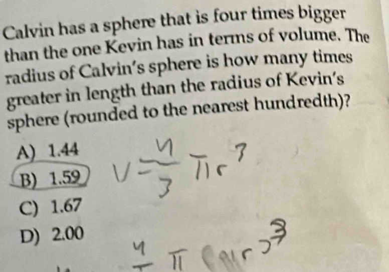 Calvin has a sphere that is four times bigger
than the one Kevin has in terms of volume. The
radius of Calvin's sphere is how many times
greater in length than the radius of Kevin's
sphere (rounded to the nearest hundredth)?
A) 1.44
B) 1.59
C) 1.67
D) 2.00