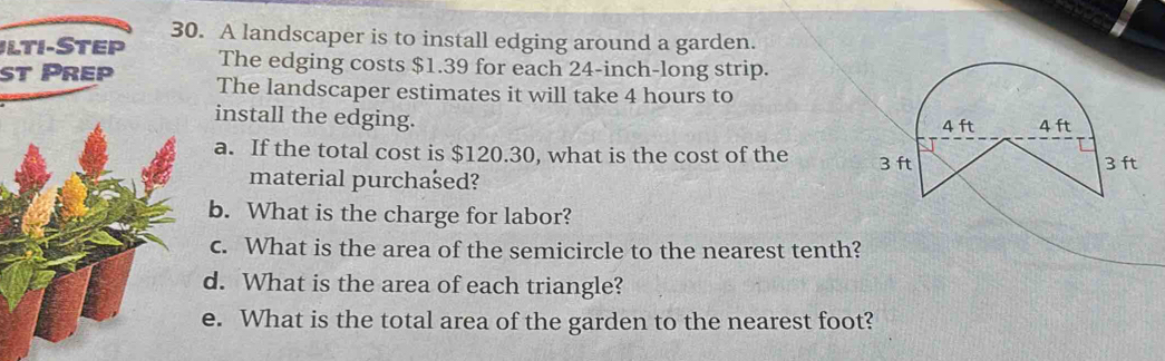 A landscaper is to install edging around a garden. 
Ilti-Step The edging costs $1.39 for each 24-inch -long strip. 
t Prep The landscaper estimates it will take 4 hours to 
install the edging. 
a. If the total cost is $120.30, what is the cost of the 
material purchašed? 
b. What is the charge for labor? 
c. What is the area of the semicircle to the nearest tenth? 
d. What is the area of each triangle? 
e. What is the total area of the garden to the nearest foot?