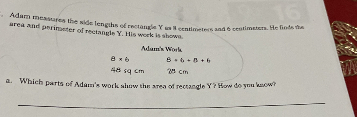 Adam measures the side lengths of rectangle Y as 8 centimeters and 6 centimeters. He finds the 
area and perimeter of rectangle Y. His work is shown. 
Adam's Work
8* 6 8+6+8+6
48 sq cm 28 cm
a. Which parts of Adam's work show the area of rectangle Y? How do you know? 
_