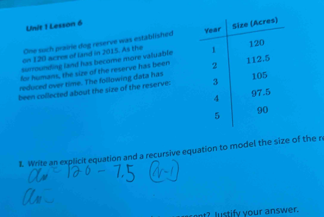 Lesson 6 
One such prairie dog reserve was established 
on 120 acres of land in 2015. As the 
surrounding land has become more valuable 
for humans, the size of the reserve has been 
reduced over time. The following data has 
been collected about the size of the reserve: 
1. Write an explicit equation and a recursive equation to model the size of the r 
nt? lustify your answer.