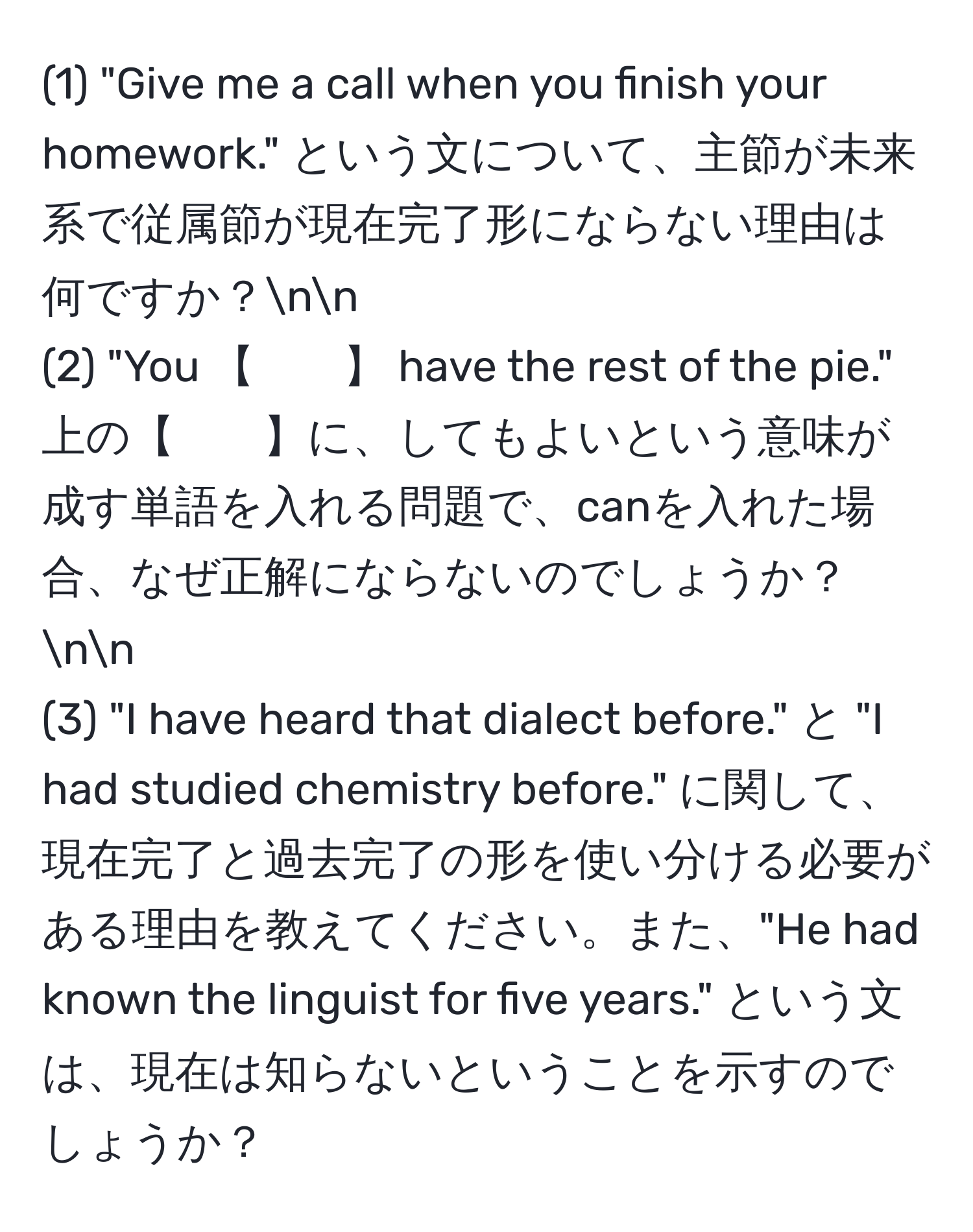 (1) "Give me a call when you finish your homework." という文について、主節が未来系で従属節が現在完了形にならない理由は何ですか？nn
(2) "You 【　　】 have the rest of the pie." 上の【　　】に、してもよいという意味が成す単語を入れる問題で、canを入れた場合、なぜ正解にならないのでしょうか？nn
(3) "I have heard that dialect before." と "I had studied chemistry before." に関して、現在完了と過去完了の形を使い分ける必要がある理由を教えてください。また、"He had known the linguist for five years." という文は、現在は知らないということを示すのでしょうか？