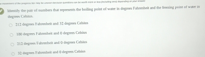 evsent of the progress bay rway be unoven because questions con be wort mare or Aess fnolading intal depensing on you antwn
Identify the pair of numbers that represents the boillang point of water in degrees Fahrenbeit and the freezing point of water in
dogrees Celsius.
212 degrees Falrenheit and 32 degrees Celsias
100 degrees Fahrenheit and 0 degrees Celsias
212 degrees Fahrenheît and ( degrees Celsius
32 degrees Fahrenheit and 0 degrees Celsius