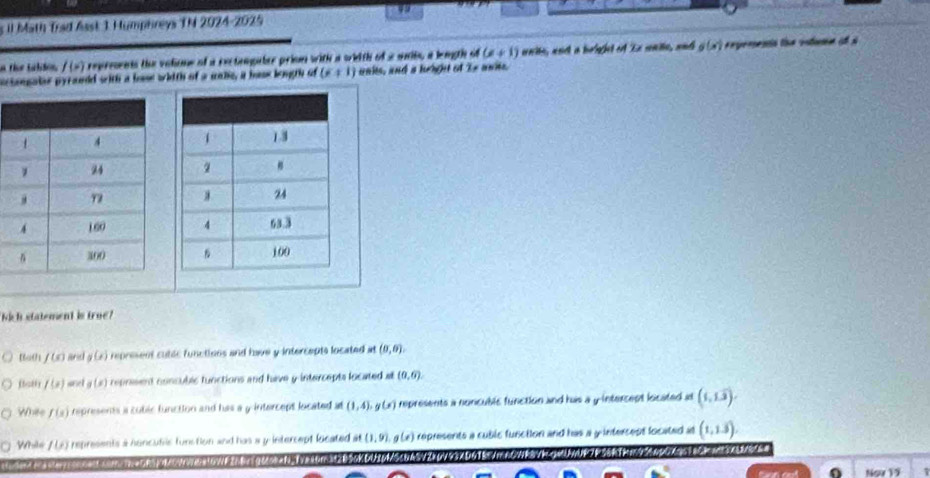 il M5th Trad Aast 1 Humphreys TN 2024-2025
n the tabdon f(x) repreents the volme of a rectangaler priom with a wiith of a unibe, a length of (x+1) unite, woct a belght of 'ix maiie, and g(x) eperena the vstume of à
actongater pyranld with a bose wiith of a uable, a hase leugth of (6+1) unks, and s height of Is ans.
Nich statement is true"
Ba0 f(x) and g(x) represent cutic functions and have y intercepts located at (0,0).
flath f(x) and g(x) repreent concublc tunctions and have y intercepts located al (0,6).
Whee f(s) represents a cubic function and has a y intercept located at (1,4), g(x) represents a noncublc function and has a y intercent located it (1,1.3).
While f(x) represents a huncufic funstion and has a y intercept located at(1,9), g(x) represents a cuble function and has a y intercest located at (1,1.3). 
Ngw 19