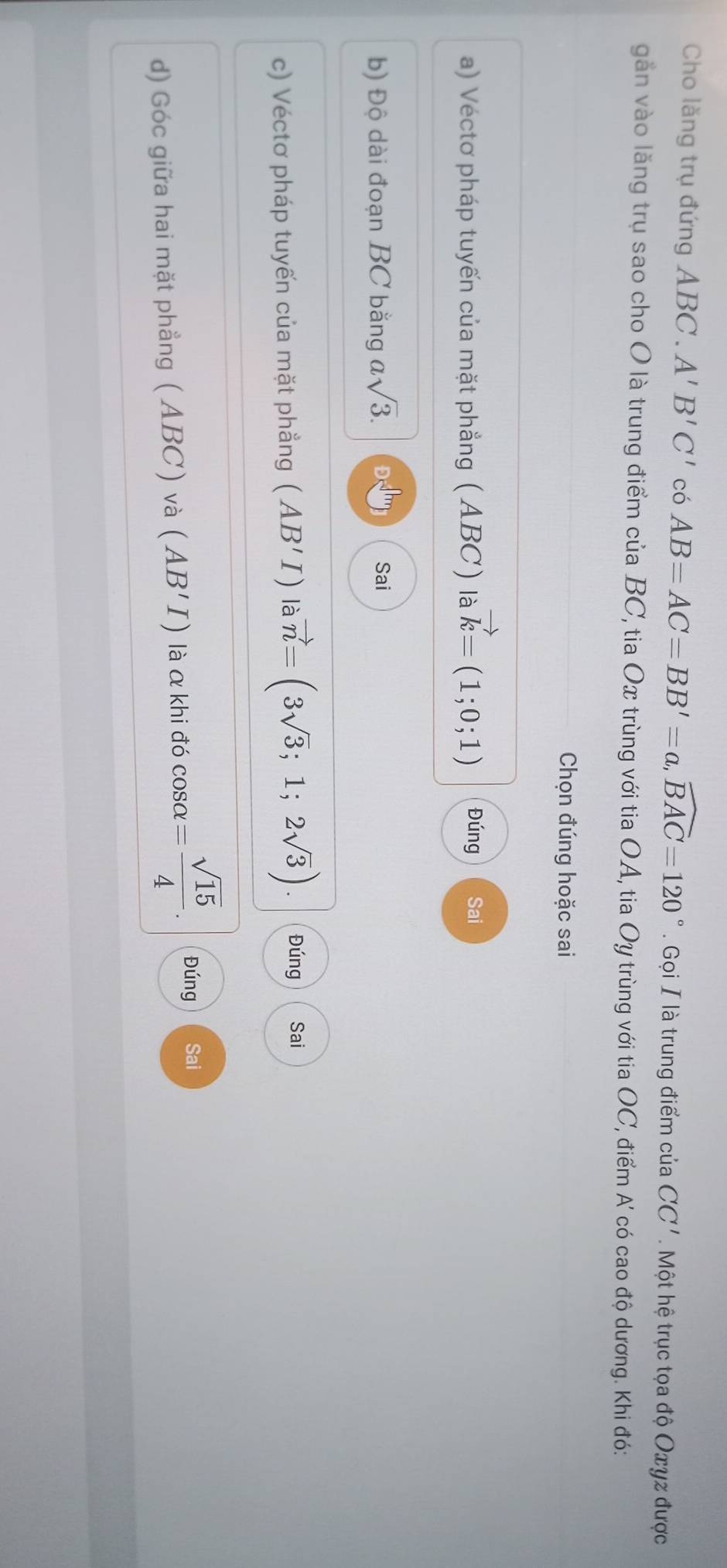 Cho lăng trụ đứng ABC. A'B'C' có AB=AC=BB'=a, widehat BAC=120°. Gọi I là trung điểm của CC' Một hệ trục tọa độ Oxyz được 
găn vào lăng trụ sao cho O là trung điểm của BC, tia Ox trùng với tia OA, tia Oy trùng với tia OC, điểm A có cao độ dương. Khi đó: 
Chọn đúng hoặc sai 
a) Véctơ pháp tuyến của mặt phẳng (ABC) là vector k=(1;0;1) Đúng Sai 
b) Độ dài đoạn BC bằng asqrt(3). Sai 
c) Véctơ pháp tuyến của mặt phẳng (AB'I) là vector n=(3sqrt(3);1;2sqrt(3)). Đúng Sai 
d) Góc giữa hai mặt phẳng ( ABC) và (AB'I) là α khi đó cos alpha = sqrt(15)/4 . Đúng Sai