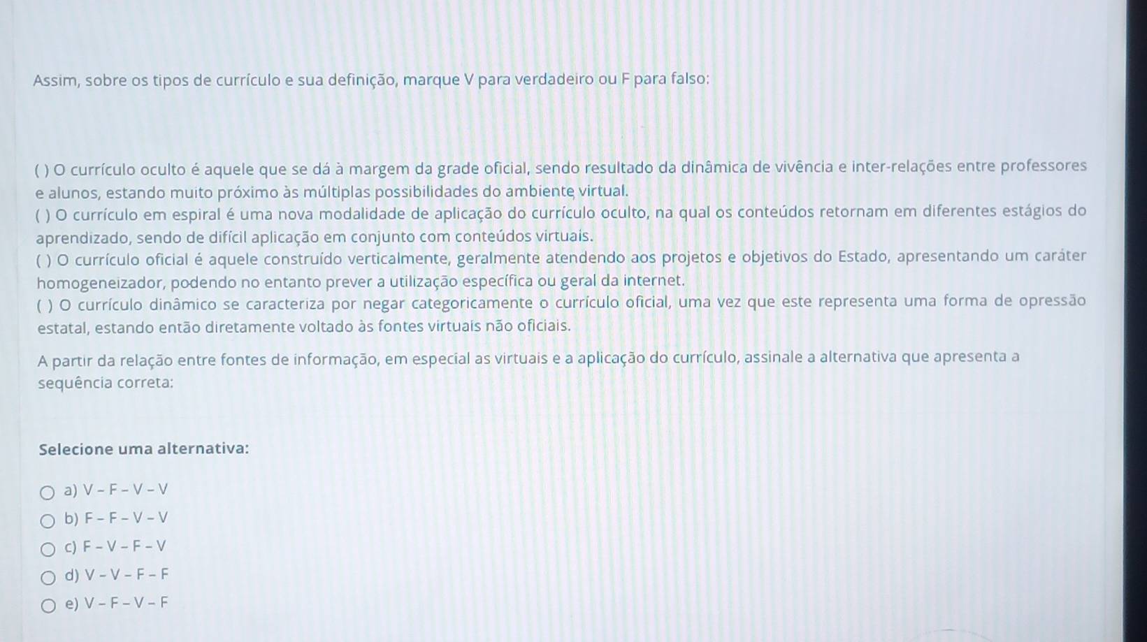 Assim, sobre os tipos de currículo e sua definição, marque V para verdadeiro ou F para falso:
( ) O currículo oculto é aquele que se dá à margem da grade oficial, sendo resultado da dinâmica de vivência e inter-relações entre professores
e alunos, estando muito próximo às múltiplas possibilidades do ambiente virtual.
) O currículo em espiral é uma nova modalidade de aplicação do currículo oculto, na qual os conteúdos retornam em diferentes estágios do
aprendizado, sendo de difícil aplicação em conjunto com conteúdos virtuais.
( ) O currículo oficial é aquele construído verticalmente, geralmente atendendo aos projetos e objetivos do Estado, apresentando um caráter
homogeneizador, podendo no entanto prever a utilização específica ou geral da internet.
( ) O currículo dinâmico se caracteriza por negar categoricamente o currículo oficial, uma vez que este representa uma forma de opressão
estatal, estando então diretamente voltado às fontes virtuais não oficiais.
A partir da relação entre fontes de informação, em especial as virtuais e a aplicação do currículo, assinale a alternativa que apresenta a
sequência correta:
Selecione uma alternativa:
a) V-F-V-V
b) F-F-V-V
C) F-V-F-V
d) V-V-F-F
e) V-F-V-F