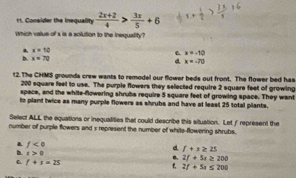 1 1. Consider the inequality  (2x+2)/4 > 3x/5 +6
Which value of x is a solution to the inequality?
a. x=10
c. x=-10
b. x=70
d. x=-70
12. The CHMS grounds crew wants to remodel our flower beds out front. The flower bed has
200 square feet to use. The purple flowers they selected require 2 square feet of growing
space, and the white-flowering shrubs require 5 square feet of growing space. They want
to plant twice as many purple flowers as shrubs and have at least 25 total plants.
Select ALL the equations or inequalities that could describe this situation. Let ∫represent the
number of purple flowers and s represent the number of white-flowering shrubs.
a. f<0</tex>
d. f+s≥ 25
b. s>0
e. 2f+5s≥ 200
C. f+s=25
f, 2f+5s≤ 200