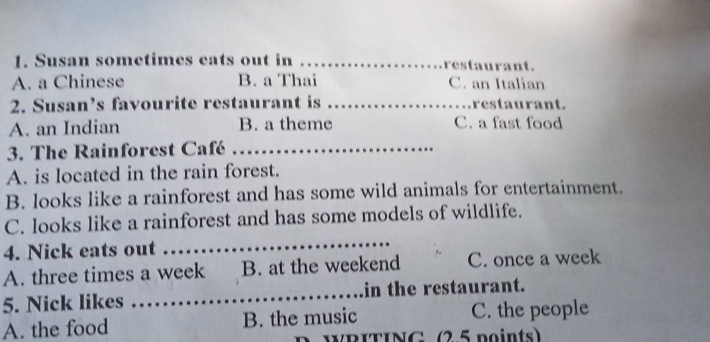 Susan sometimes cats out in _restaurant.
A. a Chinese B. a Thai C. an Italian
2. Susan’s favourite restaurant is _restaurant.
A. an Indian B. a theme
C. a fast food
3. The Rainforest Café_
A. is located in the rain forest.
B. looks like a rainforest and has some wild animals for entertainment.
_
C. looks like a rainforest and has some models of wildlife.
4. Nick eats out
A. three times a week B. at the weekend
C. once a week
5. Nick likes _in the restaurant.
A. the food B. the music
C. the people
WRITING (25 points)