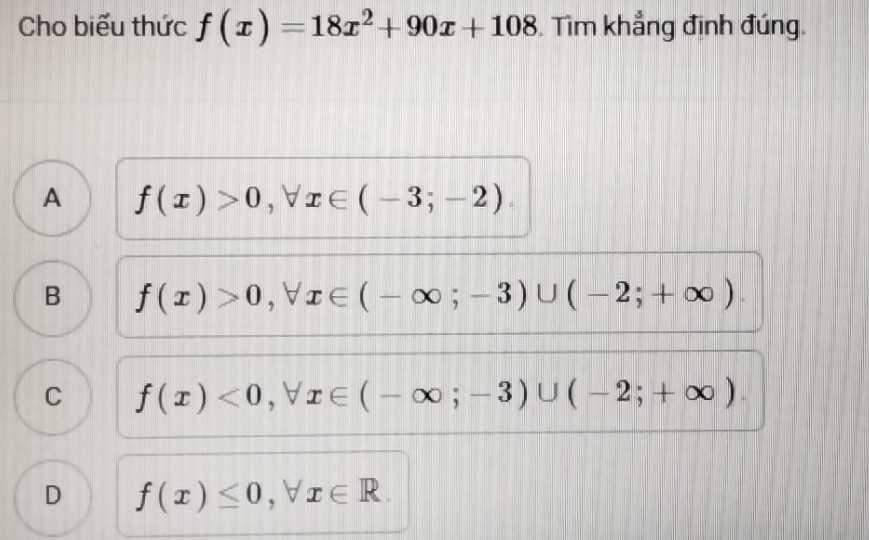 Cho biểu thức f(x)=18x^2+90x+108 Tìm khẳng định đúng.
A f(x)>0, forall x∈ (-3;-2).
B f(x)>0, forall x∈ (-∈fty ;-3)∪ (-2;+∈fty ).
C f(x)<0</tex>, forall x∈ (-∈fty ;-3)∪ (-2;+∈fty ).
D f(x)≤ 0, forall x∈ R.