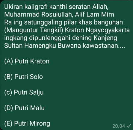 Ukiran kaligrafı kanthi seratan Allah,
Muhammad Rosulullah, Alif Lam Mim
Ra ing satunggaling pilar khas bangunan
(Manguntur Tangkil) Kraton Ngayogyakarta
ingkang dipunlenggahi dening Kanjeng
Sultan Hamengku Buwana kawastanan....
(A) Putri Kraton
(B) Putri Solo
(c) Putri Salju
(D) Putri Malu
(E) Putri Mirong 20.04